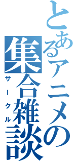 とあるアニメの集合雑談（サークル）