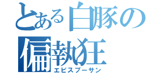 とある白豚の偏執狂（エビスプーサン）