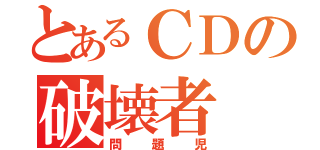 とあるＣＤの破壊者（問題児）