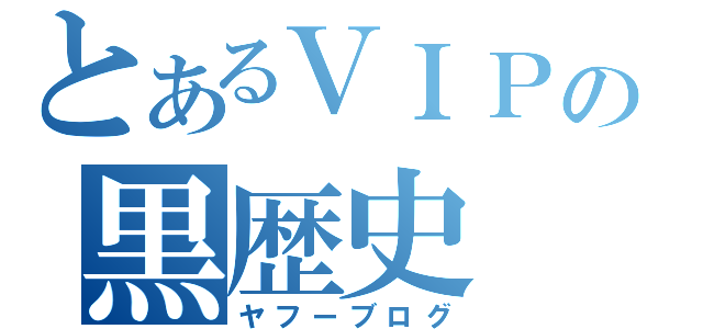 とあるＶＩＰの黒歴史（ヤフーブログ）