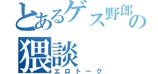 とあるゲス野郎の猥談（エロトーク）