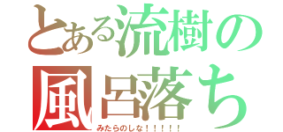 とある流樹の風呂落ち（みたらのしな！！！！！）