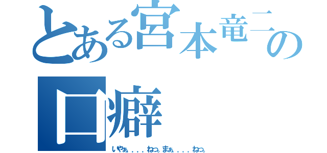 とある宮本竜二の口癖（いやぁ．．．．ねっ。まぁ．．．．ねっ。）