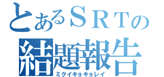 とあるＳＲＴの結題報告（ミクイキョキョレイ）