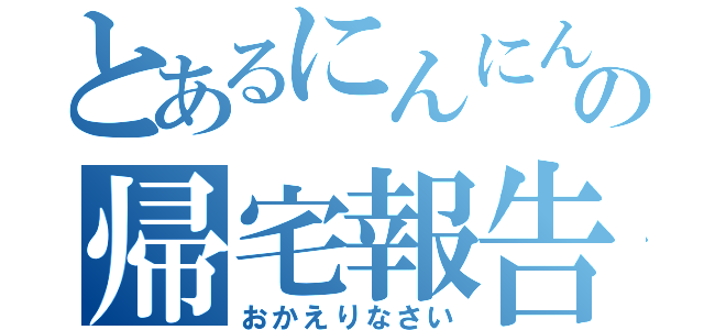 とあるにんにんの帰宅報告（おかえりなさい）