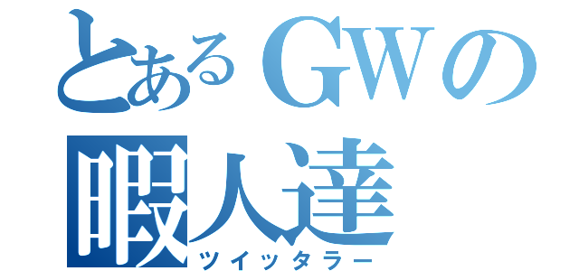 とあるＧＷの暇人達（ツイッタラー）