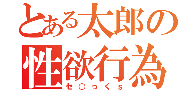 とある太郎の性欲行為（セ○っくｓ）