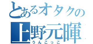 とあるオタクの上野元暉（うんこっこ）