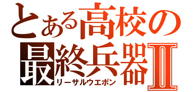 とある高校の最終兵器Ⅱ（リーサルウエポン）