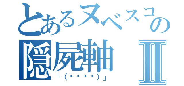 とあるヌベスコの隠屍軸Ⅱ（└（՞ةڼ◔）」）