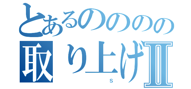 とあるのののの取り上げギャラクシーⅡ（                                                  Ｓ）