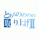 とあるのののの取り上げギャラクシーⅡ（                                                  Ｓ）