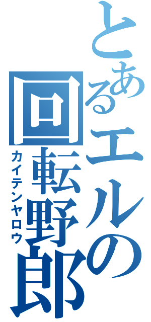 とあるエルの回転野郎（カイテンヤロウ）