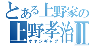 とある上野家の上野孝治Ⅱ（オヤジギャグ）