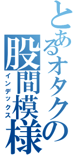 とあるオタクの股間模様（インデックス）