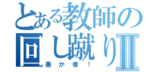 とある教師の回し蹴りⅡ（愚か者！）