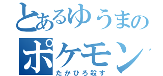 とあるゆうまのポケモン（たかひろ殺す）