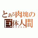 とある肉塊の巨体人間（デブプラス）