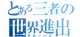 とある三者の世界進出（グローバル）