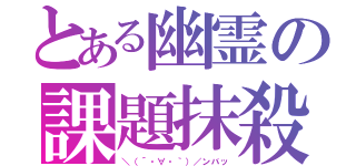 とある幽霊の課題抹殺（＼（´・∀・｀）／ンバッ）