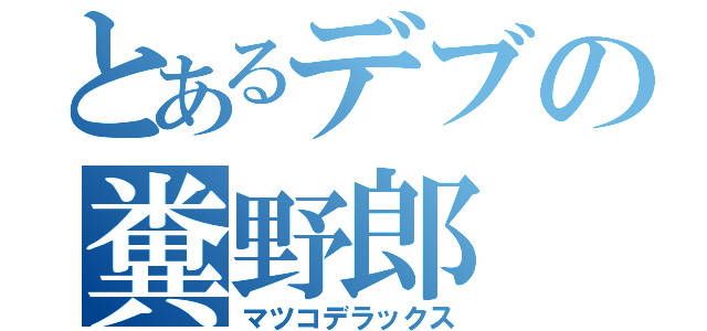 とあるデブの糞野郎（マツコデラックス）