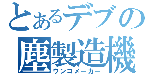 とあるデブの塵製造機（ウンコメーカー）