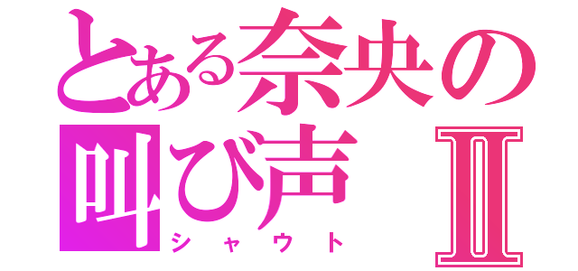 とある奈央の叫び声Ⅱ（シャウト）