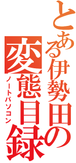 とある伊勢田の変態目録（ノートパソコン）