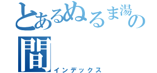 とあるぬるま湯と情熱の間（インデックス）