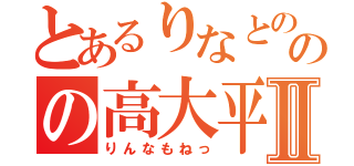 とあるりなとののの高大平Ⅱ（りんなもねっ）