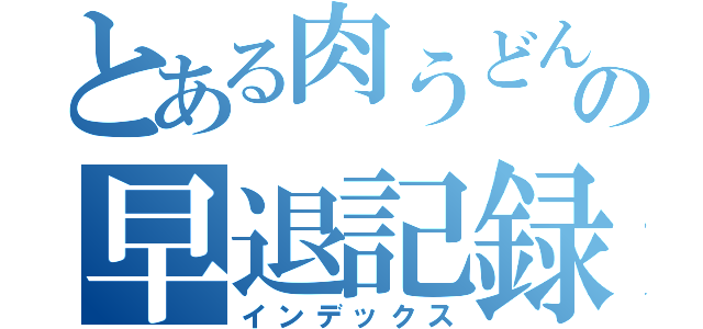 とある肉うどんの早退記録（インデックス）