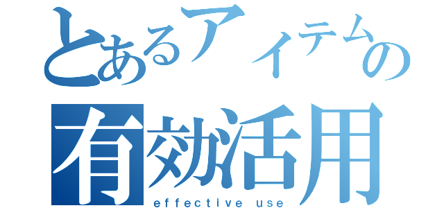 とあるアイテムの有効活用（ｅｆｆｅｃｔｉｖｅ ｕｓｅ）