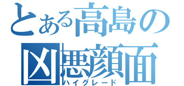 とある高島の凶悪顔面（ハイグレード）