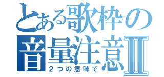 とある歌枠の音量注意Ⅱ（２つの意味で）