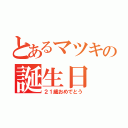 とあるマツキの誕生日（２１歳おめでとう）