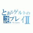 とあるゲルトの謎プレイⅡ（作：てぃんとん）