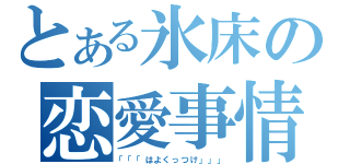 とある氷床の恋愛事情（「「「はよくっつけ」」」）