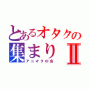 とあるオタクの集まりⅡ（アニオタの会）