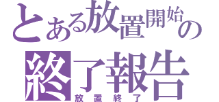 とある放置開始の終了報告（放置終了）