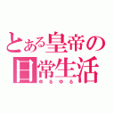 とある皇帝の日常生活（ゆるゆる）