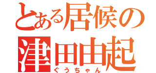 とある居候の津田由起夫（ぐうちゃん）