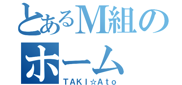 とあるＭ組のホーム（ＴＡＫＩ☆Ａｔｏ）