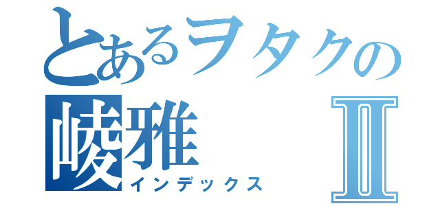 とあるヲタクの崚雅Ⅱ（インデックス）