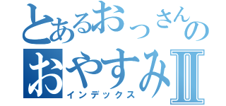 とあるおっさんのおやすみといってⅡ（インデックス）