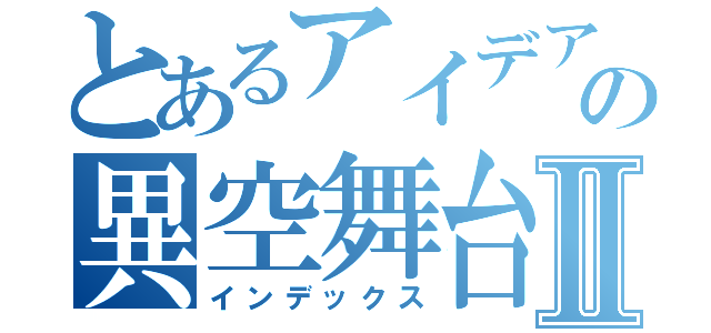 とあるアイデアの異空舞台Ⅱ（インデックス）