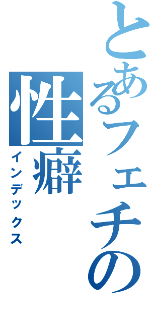 とあるフェチの性癖（インデックス）