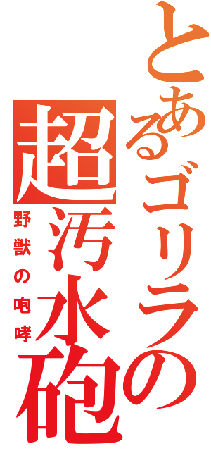 とあるゴリラの超汚水砲（野獣の咆哮）