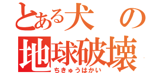 とある犬の地球破壊（ちきゅうはかい）