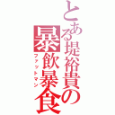 とある堤裕貴の暴飲暴食（ファットマン）