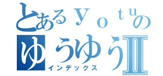 とあるｙｏｔｕｂｅｒのゆうゆうⅡ（インデックス）